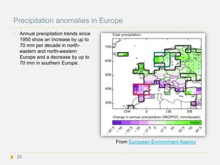 Precipitation anomalies in Europe
 Annual precipitation trends since
1950 show an increase by up to
70 mm per decade in north-
eastern and north-western
Europe and a decrease by up to
70 mm in southern Europe.
25
From European Environment Agency
 