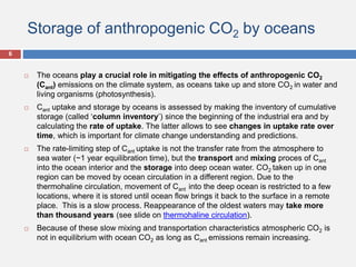 Storage of anthropogenic CO2 by oceans
 The oceans play a crucial role in mitigating the effects of anthropogenic CO2
(Cant) emissions on the climate system, as oceans take up and store CO2 in water and
living organisms (photosynthesis).
 Cant uptake and storage by oceans is assessed by making the inventory of cumulative
storage (called ‘column inventory’) since the beginning of the industrial era and by
calculating the rate of uptake. The latter allows to see changes in uptake rate over
time, which is important for climate change understanding and predictions.
 The rate-limiting step of Cant uptake is not the transfer rate from the atmosphere to
sea water (~1 year equilibration time), but the transport and mixing proces of Cant
into the ocean interior and the storage into deep ocean water. CO2 taken up in one
region can be moved by ocean circulation in a different region. Due to the
thermohaline circulation, movement of Cant into the deep ocean is restricted to a few
locations, where it is stored until ocean flow brings it back to the surface in a remote
place. This is a slow process. Reappearance of the oldest waters may take more
than thousand years (see slide on thermohaline circulation).
 Because of these slow mixing and transportation characteristics atmospheric CO2 is
not in equilibrium with ocean CO2 as long as Cant emissions remain increasing.
6
 