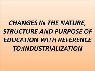 CHANGES IN THE NATURE,
STRUCTURE AND PURPOSE OF
EDUCATION WITH REFERENCE
TO:INDUSTRIALIZATION
 