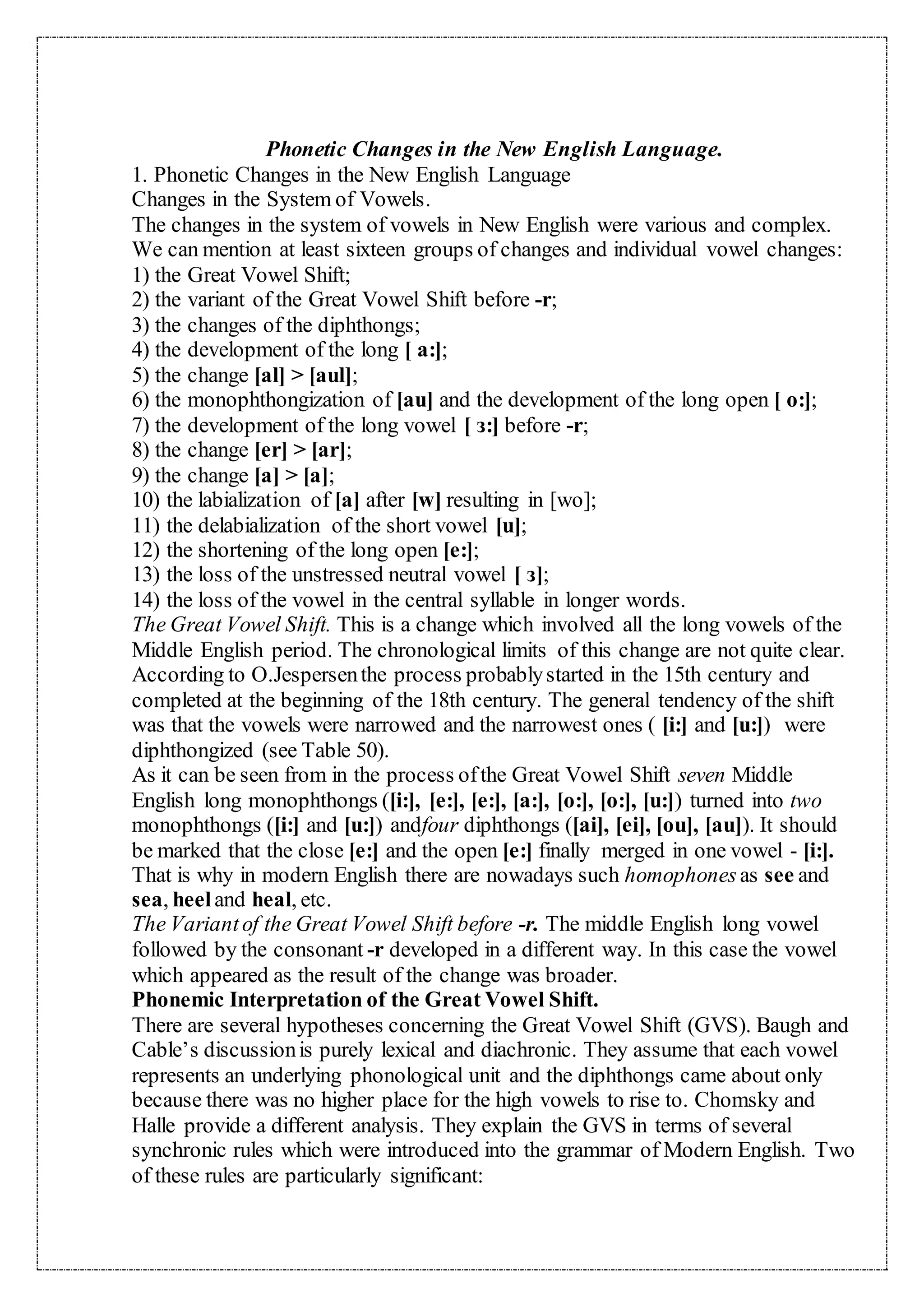 Phonetic Changes in the New English Language.
1. Phonetic Changes in the New English Language
Changes in the System of Vowels.
The changes in the system of vowels in New English were various and complex.
We can mention at least sixteen groups of changes and individual vowel changes:
1) the Great Vowel Shift;
2) the variant of the Great Vowel Shift before -r;
3) the changes of the diphthongs;
4) the development of the long [ a:];
5) the change [al] > [aul];
6) the monophthongization of [au] and the development of the long open [ o:];
7) the development of the long vowel [ з:] before -r;
8) the change [er] > [ar];
9) the change [a] > [a];
10) the labialization of [a] after [w] resulting in [wo];
11) the delabialization of the short vowel [u];
12) the shortening of the long open [e:];
13) the loss of the unstressed neutral vowel [ з];
14) the loss of the vowel in the central syllable in longer words.
The Great Vowel Shift. This is a change which involved all the long vowels of the
Middle English period. The chronological limits of this change are not quite clear.
According to O.Jespersenthe process probablystarted in the 15th century and
completed at the beginning of the 18th century. The general tendency of the shift
was that the vowels were narrowed and the narrowest ones ( [i:] and [u:]) were
diphthongized (see Table 50).
As it can be seen from in the process ofthe Great Vowel Shift seven Middle
English long monophthongs ([i:], [e:], [e:], [a:], [o:], [o:], [u:]) turned into two
monophthongs ([i:] and [u:]) andfour diphthongs ([ai], [ei], [ou], [au]). It should
be marked that the close [e:] and the open [e:] finally merged in one vowel - [i:].
That is why in modern English there are nowadays such homophonesas see and
sea, heeland heal, etc.
The Variantof the Great Vowel Shift before -r. The middle English long vowel
followed by the consonant -r developed in a different way. In this case the vowel
which appeared as the result of the change was broader.
Phonemic Interpretation of the Great Vowel Shift.
There are several hypotheses concerning the Great Vowel Shift (GVS). Baugh and
Cable’s discussionis purely lexical and diachronic. They assume that each vowel
represents an underlying phonological unit and the diphthongs came about only
because there was no higher place for the high vowels to rise to. Chomsky and
Halle provide a different analysis. They explain the GVS in terms of several
synchronic rules which were introduced into the grammar of Modern English. Two
of these rules are particularly significant:
 