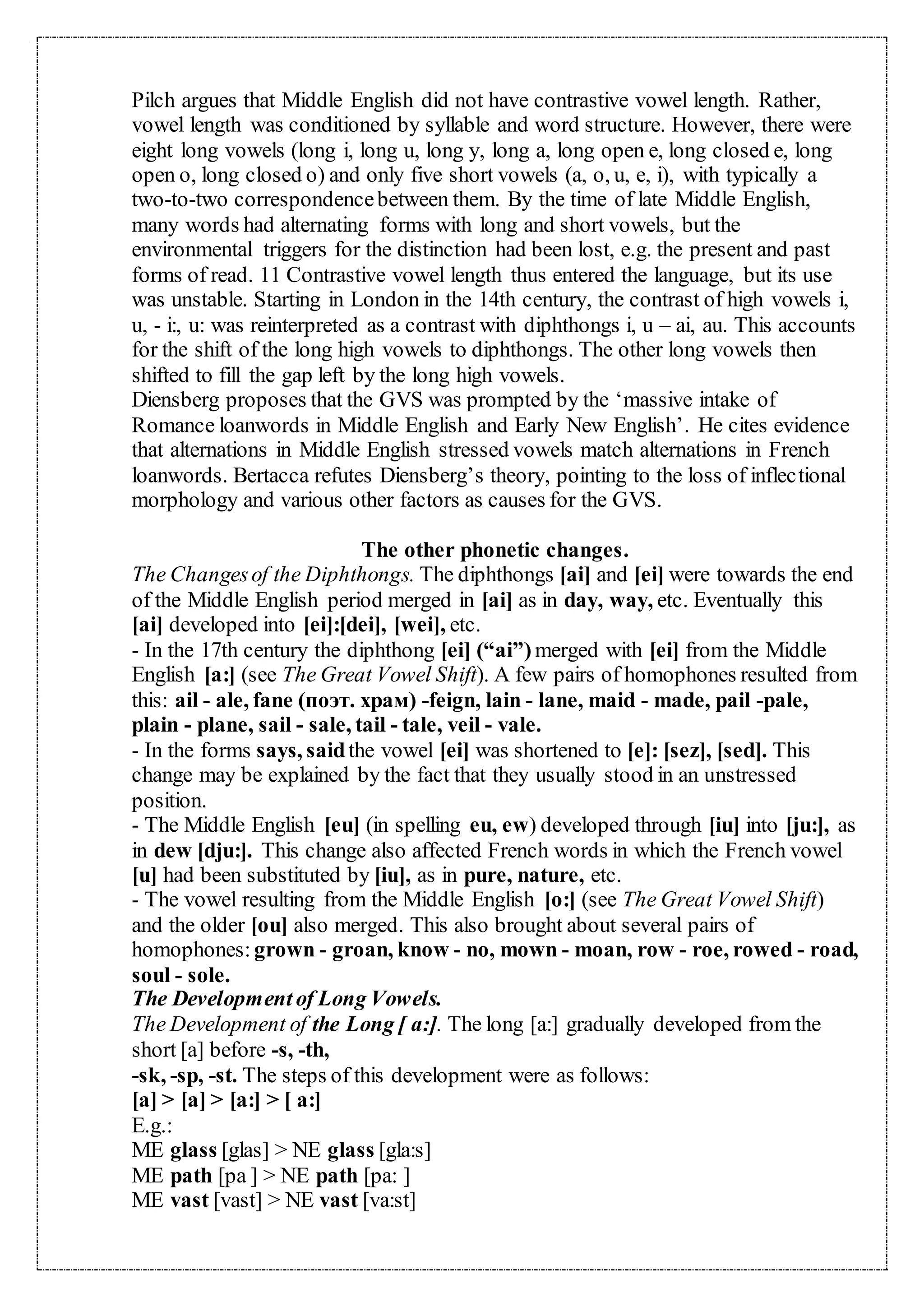 Pilch argues that Middle English did not have contrastive vowel length. Rather,
vowel length was conditioned by syllable and word structure. However, there were
eight long vowels (long i, long u, long y, long a, long open e, long closed e, long
open o, long closed o) and only five short vowels (a, o, u, e, i), with typically a
two-to-two correspondencebetween them. By the time of late Middle English,
many words had alternating forms with long and short vowels, but the
environmental triggers for the distinction had been lost, e.g. the present and past
forms of read. 11 Contrastive vowel length thus entered the language, but its use
was unstable. Starting in London in the 14th century, the contrast of high vowels i,
u, - i:, u: was reinterpreted as a contrast with diphthongs i, u – ai, au. This accounts
for the shift of the long high vowels to diphthongs. The other long vowels then
shifted to fill the gap left by the long high vowels.
Diensberg proposes that the GVS was prompted by the ‘massive intake of
Romance loanwords in Middle English and Early New English’. He cites evidence
that alternations in Middle English stressed vowels match alternations in French
loanwords. Bertacca refutes Diensberg’s theory, pointing to the loss of inflectional
morphology and various other factors as causes for the GVS.
The other phonetic changes.
The Changesof the Diphthongs. The diphthongs [ai] and [ei] were towards the end
of the Middle English period merged in [ai] as in day, way, etc. Eventually this
[ai] developed into [ei]:[dei], [wei], etc.
- In the 17th century the diphthong [ei] (“ai”) merged with [ei] from the Middle
English [a:] (see The Great Vowel Shift). A few pairs of homophones resulted from
this: ail - ale, fane (поэт. храм) -feign, lain - lane, maid - made, pail -pale,
plain - plane, sail - sale, tail - tale, veil - vale.
- In the forms says, saidthe vowel [ei] was shortened to [e]: [sez], [sed]. This
change may be explained by the fact that they usually stood in an unstressed
position.
- The Middle English [eu] (in spelling eu, ew) developed through [iu] into [ju:], as
in dew [dju:]. This change also affected French words in which the French vowel
[u] had been substituted by [iu], as in pure, nature, etc.
- The vowel resulting from the Middle English [o:] (see The Great Vowel Shift)
and the older [ou] also merged. This also brought about several pairs of
homophones: grown - groan, know - no, mown - moan, row - roe, rowed - road,
soul - sole.
The Development of Long Vowels.
The Development of the Long [ a:]. The long [a:] gradually developed from the
short [a] before -s, -th,
-sk, -sp, -st. The steps of this development were as follows:
[a] > [a] > [a:] > [ a:]
E.g.:
ME glass [glas] > NE glass [gla:s]
ME path [pa ] > NE path [pa: ]
ME vast [vast] > NE vast [va:st]
 