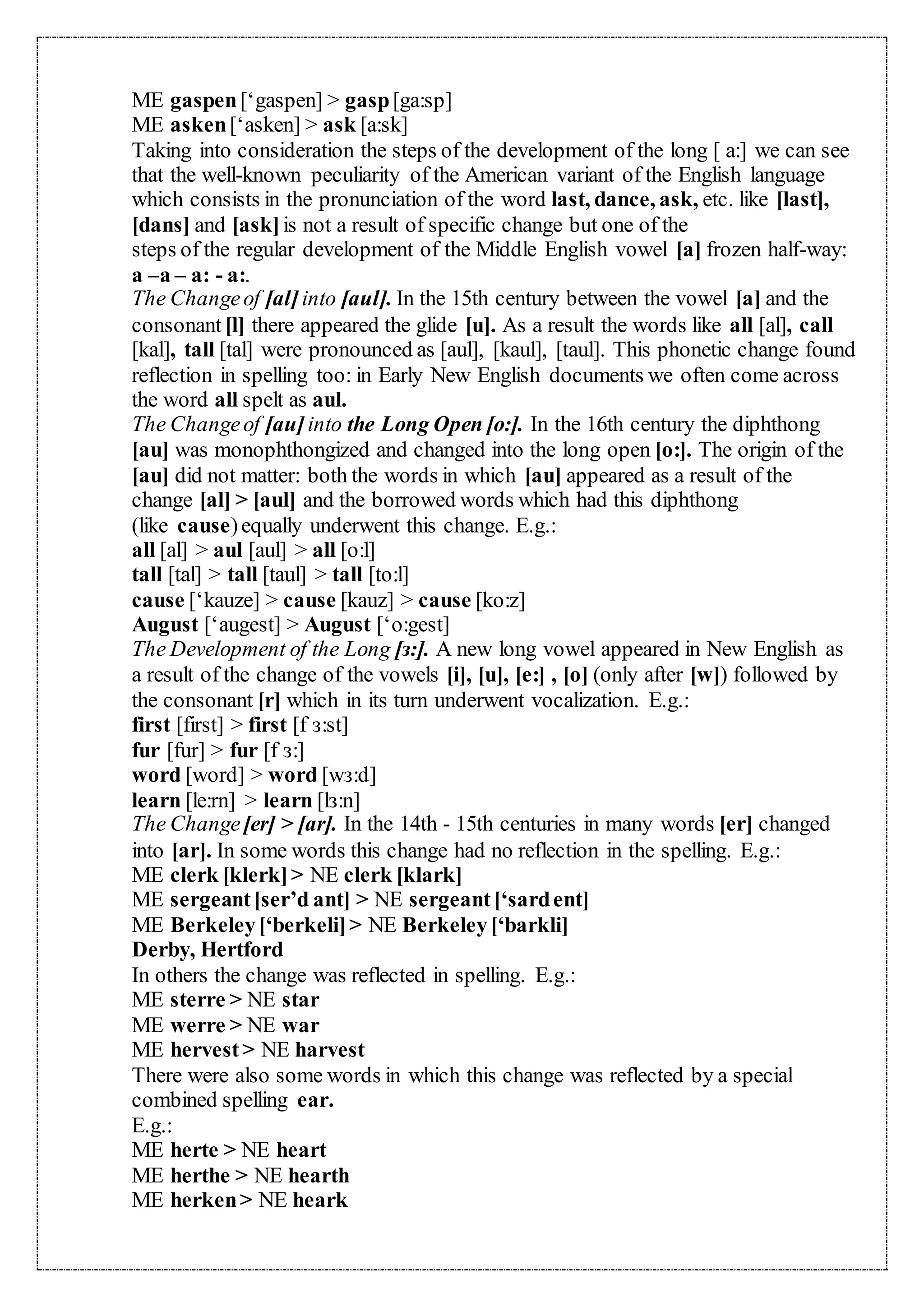 ME gaspen[‘gaspen] > gasp[ga:sp]
ME asken[‘asken] > ask [a:sk]
Taking into consideration the steps of the development of the long [ a:] we can see
that the well-known peculiarity of the American variant of the English language
which consists in the pronunciation of the word last, dance, ask, etc. like [last],
[dans] and [ask]is not a result of specific change but one of the
steps of the regular development of the Middle English vowel [a] frozen half-way:
a –a – a: - a:.
The Changeof [al]into [aul]. In the 15th century between the vowel [a] and the
consonant [l] there appeared the glide [u]. As a result the words like all [al], call
[kal], tall [tal] were pronounced as [aul], [kaul], [taul]. This phonetic change found
reflection in spelling too: in Early New English documents we often come across
the word all spelt as aul.
The Changeof [au]into the Long Open [o:]. In the 16th century the diphthong
[au] was monophthongized and changed into the long open [o:]. The origin of the
[au] did not matter: both the words in which [au] appeared as a result of the
change [al] > [aul] and the borrowed words which had this diphthong
(like cause)equally underwent this change. E.g.:
all [al] > aul [aul] > all [o:l]
tall [tal] > tall [taul] > tall [to:l]
cause [‘kauze] > cause [kauz] > cause [ko:z]
August [‘augest] > August [‘o:gest]
The Development of the Long [з:]. A new long vowel appeared in New English as
a result of the change of the vowels [i], [u], [e:] , [o] (only after [w]) followed by
the consonant [r] which in its turn underwent vocalization. E.g.:
first [first] > first [f з:st]
fur [fur] > fur [f з:]
word [word] > word [wз:d]
learn [le:rn] > learn [lз:n]
The Change[er] > [ar]. In the 14th - 15th centuries in many words [er] changed
into [ar]. In some words this change had no reflection in the spelling. E.g.:
ME clerk [klerk]> NE clerk [klark]
ME sergeant[ser’d ant] > NE sergeant[‘sardent]
ME Berkeley[‘berkeli]> NE Berkeley[‘barkli]
Derby, Hertford
In others the change was reflected in spelling. E.g.:
ME sterre > NE star
ME werre > NE war
ME hervest> NE harvest
There were also some words in which this change was reflected by a special
combined spelling ear.
E.g.:
ME herte > NE heart
ME herthe > NE hearth
ME herken> NE heark
 