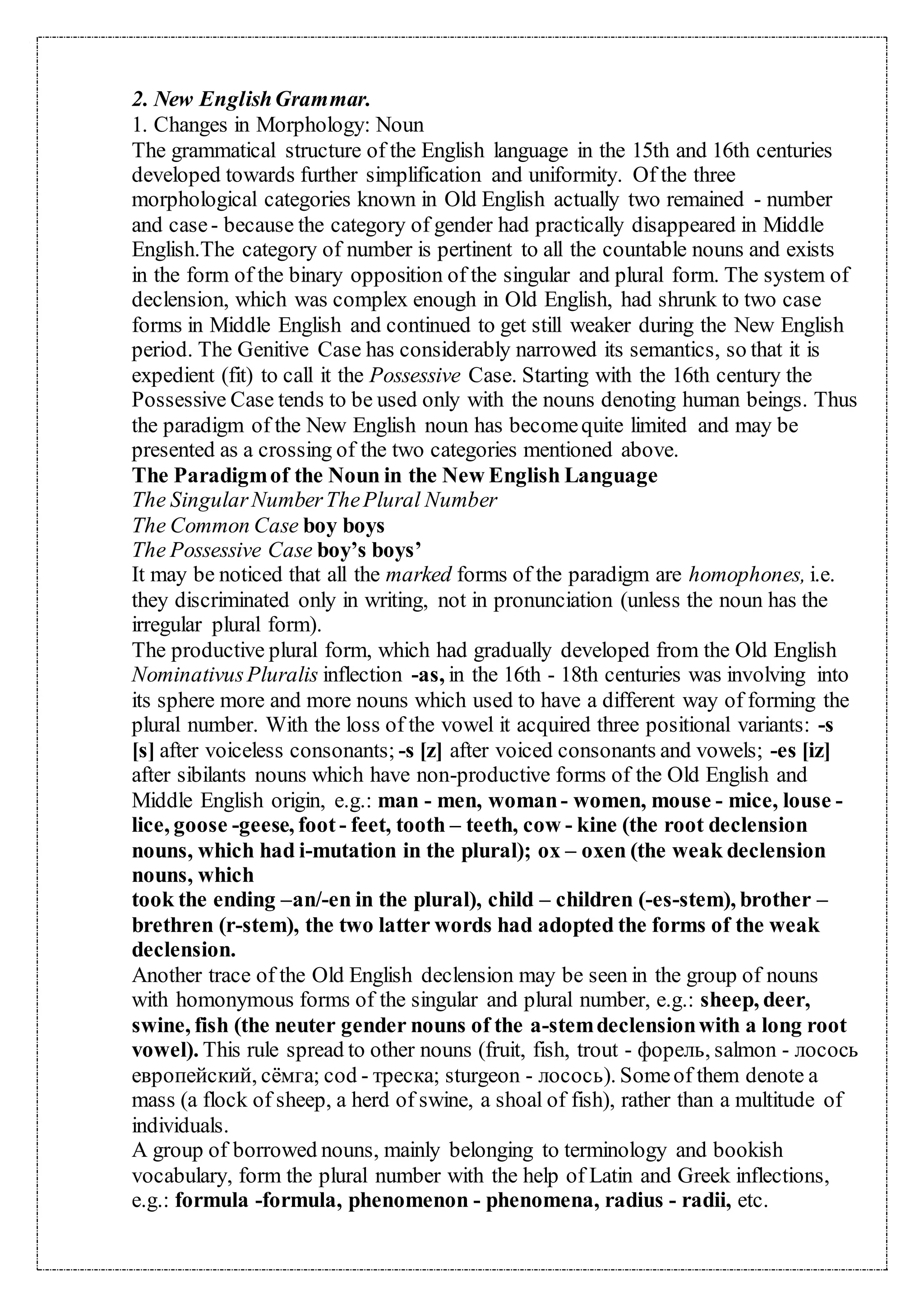 2. New EnglishGrammar.
1. Changes in Morphology: Noun
The grammatical structure of the English language in the 15th and 16th centuries
developed towards further simplification and uniformity. Of the three
morphological categories known in Old English actually two remained - number
and case- because the category of gender had practically disappeared in Middle
English.The category of number is pertinent to all the countable nouns and exists
in the form of the binary opposition of the singular and plural form. The system of
declension, which was complex enough in Old English, had shrunk to two case
forms in Middle English and continued to get still weaker during the New English
period. The Genitive Case has considerably narrowed its semantics, so that it is
expedient (fit) to call it the Possessive Case. Starting with the 16th century the
Possessive Case tends to be used only with the nouns denoting human beings. Thus
the paradigm of the New English noun has becomequite limited and may be
presented as a crossing of the two categories mentioned above.
The Paradigmof the Noun in the New English Language
The SingularNumberThePlural Number
The Common Case boy boys
The Possessive Case boy’s boys’
It may be noticed that all the marked forms of the paradigm are homophones, i.e.
they discriminated only in writing, not in pronunciation (unless the noun has the
irregular plural form).
The productive plural form, which had gradually developed from the Old English
NominativusPluralis inflection -as, in the 16th - 18th centuries was involving into
its sphere more and more nouns which used to have a different way of forming the
plural number. With the loss of the vowel it acquired three positional variants: -s
[s] after voiceless consonants; -s [z] after voiced consonants and vowels; -es [iz]
after sibilants nouns which have non-productive forms of the Old English and
Middle English origin, e.g.: man - men, woman- women, mouse - mice, louse -
lice, goose -geese, foot - feet, tooth – teeth, cow - kine (the root declension
nouns, which had i-mutation in the plural); ox – oxen (the weak declension
nouns, which
took the ending –an/-en in the plural), child – children (-es-stem), brother –
brethren (r-stem), the two latter words had adopted the forms of the weak
declension.
Another trace of the Old English declension may be seen in the group of nouns
with homonymous forms of the singular and plural number, e.g.: sheep, deer,
swine, fish (the neuter gender nouns of the a-stemdeclensionwith a long root
vowel). This rule spread to other nouns (fruit, fish, trout - форель, salmon - лосось
европейский, сёмга; cod - треска; sturgeon - лосось). Someof them denote a
mass (a flock of sheep, a herd of swine, a shoal of fish), rather than a multitude of
individuals.
A group of borrowed nouns, mainly belonging to terminology and bookish
vocabulary, form the plural number with the help of Latin and Greek inflections,
e.g.: formula -formula, phenomenon - phenomena, radius - radii, etc.
 