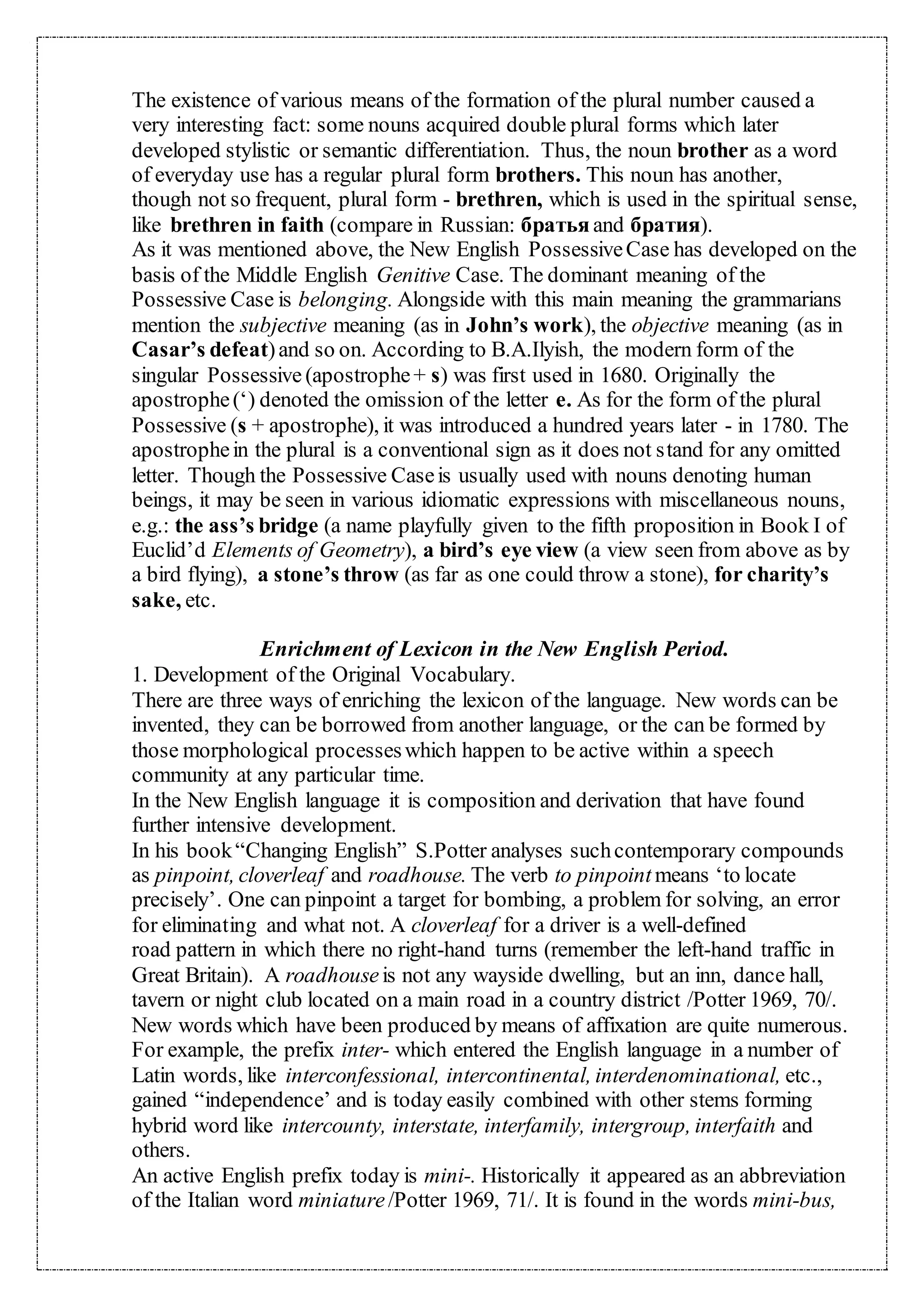 The existence of various means of the formation of the plural number caused a
very interesting fact: some nouns acquired double plural forms which later
developed stylistic or semantic differentiation. Thus, the noun brother as a word
of everyday use has a regular plural form brothers. This noun has another,
though not so frequent, plural form - brethren, which is used in the spiritual sense,
like brethren in faith (compare in Russian: братьяand братия).
As it was mentioned above, the New English PossessiveCase has developed on the
basis of the Middle English Genitive Case. The dominant meaning of the
Possessive Case is belonging. Alongside with this main meaning the grammarians
mention the subjective meaning (as in John’s work), the objective meaning (as in
Casar’s defeat)and so on. According to B.A.Ilyish, the modern form of the
singular Possessive (apostrophe+ s) was first used in 1680. Originally the
apostrophe(‘) denoted the omission of the letter e. As for the form of the plural
Possessive (s + apostrophe), it was introduced a hundred years later - in 1780. The
apostrophein the plural is a conventional sign as it does not stand for any omitted
letter. Though the Possessive Caseis usually used with nouns denoting human
beings, it may be seen in various idiomatic expressions with miscellaneous nouns,
e.g.: the ass’s bridge (a name playfully given to the fifth proposition in Book I of
Euclid’d Elements of Geometry), a bird’s eye view (a view seen from above as by
a bird flying), a stone’s throw (as far as one could throw a stone), for charity’s
sake, etc.
Enrichment of Lexicon in the New English Period.
1. Development of the Original Vocabulary.
There are three ways of enriching the lexicon of the language. New words can be
invented, they can be borrowed from another language, or the can be formed by
those morphological processeswhich happen to be active within a speech
community at any particular time.
In the New English language it is composition and derivation that have found
further intensive development.
In his book“Changing English” S.Potter analyses suchcontemporary compounds
as pinpoint, cloverleaf and roadhouse. The verb to pinpoint means ‘to locate
precisely’. One can pinpoint a target for bombing, a problem for solving, an error
for eliminating and what not. A cloverleaf for a driver is a well-defined
road pattern in which there no right-hand turns (remember the left-hand traffic in
Great Britain). A roadhouseis not any wayside dwelling, but an inn, dance hall,
tavern or night club located on a main road in a country district /Potter 1969, 70/.
New words which have been produced by means of affixation are quite numerous.
For example, the prefix inter- which entered the English language in a number of
Latin words, like interconfessional, intercontinental, interdenominational, etc.,
gained “independence’ and is today easily combined with other stems forming
hybrid word like intercounty, interstate, interfamily, intergroup, interfaith and
others.
An active English prefix today is mini-. Historically it appeared as an abbreviation
of the Italian word miniature/Potter 1969, 71/. It is found in the words mini-bus,
 