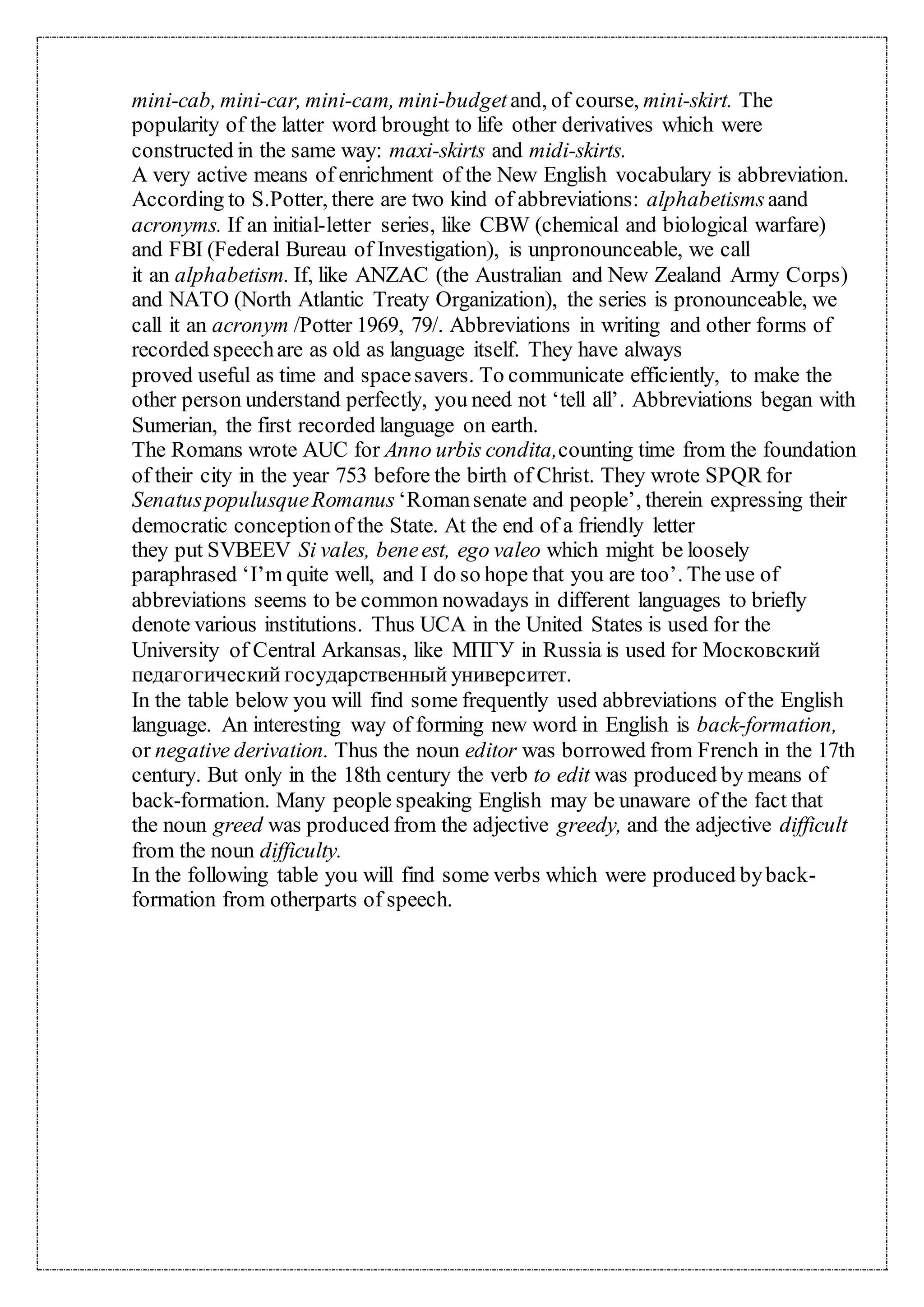 mini-cab, mini-car, mini-cam, mini-budget and, of course, mini-skirt. The
popularity of the latter word brought to life other derivatives which were
constructed in the same way: maxi-skirts and midi-skirts.
A very active means of enrichment of the New English vocabulary is abbreviation.
According to S.Potter, there are two kind of abbreviations: alphabetismsaand
acronyms. If an initial-letter series, like CBW (chemical and biological warfare)
and FBI (Federal Bureau of Investigation), is unpronounceable, we call
it an alphabetism. If, like ANZAC (the Australian and New Zealand Army Corps)
and NATO (North Atlantic Treaty Organization), the series is pronounceable, we
call it an acronym /Potter 1969, 79/. Abbreviations in writing and other forms of
recorded speechare as old as language itself. They have always
proved useful as time and spacesavers. To communicate efficiently, to make the
other person understand perfectly, you need not ‘tell all’. Abbreviations began with
Sumerian, the first recorded language on earth.
The Romans wrote AUC for Anno urbis condita,counting time from the foundation
of their city in the year 753 before the birth of Christ. They wrote SPQR for
SenatuspopulusqueRomanus ‘Romansenate and people’, therein expressing their
democratic conceptionof the State. At the end of a friendly letter
they put SVBEEV Si vales, beneest, ego valeo which might be loosely
paraphrased ‘I’m quite well, and I do so hope that you are too’. The use of
abbreviations seems to be common nowadays in different languages to briefly
denote various institutions. Thus UCA in the United States is used for the
University of Central Arkansas, like МПГУ in Russia is used for Московский
педагогический государственный университет.
In the table below you will find some frequently used abbreviations of the English
language. An interesting way of forming new word in English is back-formation,
or negative derivation. Thus the noun editor was borrowed from French in the 17th
century. But only in the 18th century the verb to edit was produced by means of
back-formation. Many people speaking English may be unaware of the fact that
the noun greed was produced from the adjective greedy, and the adjective difficult
from the noun difficulty.
In the following table you will find some verbs which were produced byback-
formation from otherparts of speech.
 