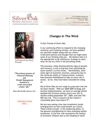 Changes In The Wind

                                      To Our Friends of Silver Oak,

                                      In our continuing effort to respond to the changing
                                      economic and investing climate, we have updated
                                      our portfolio models along with our clients
                                      investment policies and thought that we might share
                                      some of our thinking with you. We believe that it is
      Joel Framson & Eric Bruck,
                                      the appropriate to be shifting our strategy to catch
      Principals    
                                      what we see as a shift in the prevailing winds.

                                      The economy, while showing definite signs of growth
                                      and recovery, is still a long way from justifying the
                                      stock market’s current levels. Nevertheless, after
     "The primary purpose of          some signs of economic recovery, and partly due to
       Financial Planning             the miniscule yields on Treasury bonds, investors
               and                    have become emboldened to take on more risk in
       Wealth Management              stocks. So far, they have been rewarded for doing
           should be to               so.
        create and sustain
          a better life."             We at Silver Oak are not ready to jump back into the
                                      US stock market. With our 2008-2009 strategy and
    Silver Oak Wealth Advisors, LLC   tactical implementation, we have on average almost
                                      doubled the US stock market return over the 12
                                      months ending September 30th, 2009, and with 70% –
                                      90% less risk. This is inclusive of the market’s
         Click here to learn          remarkable gains since March 9th.
               more...
 




                                      We are now seeing a few new investment trends
                                      emerging that we feel could benefit our clients.
                                      These trends include: 1) the weakening dollar; 2)
                                      the genuine strengthening of many emerging market
                                      economies; 3) the fear (not necessarily the reality)
                                      of imminent inflation due to the flooding of world
 