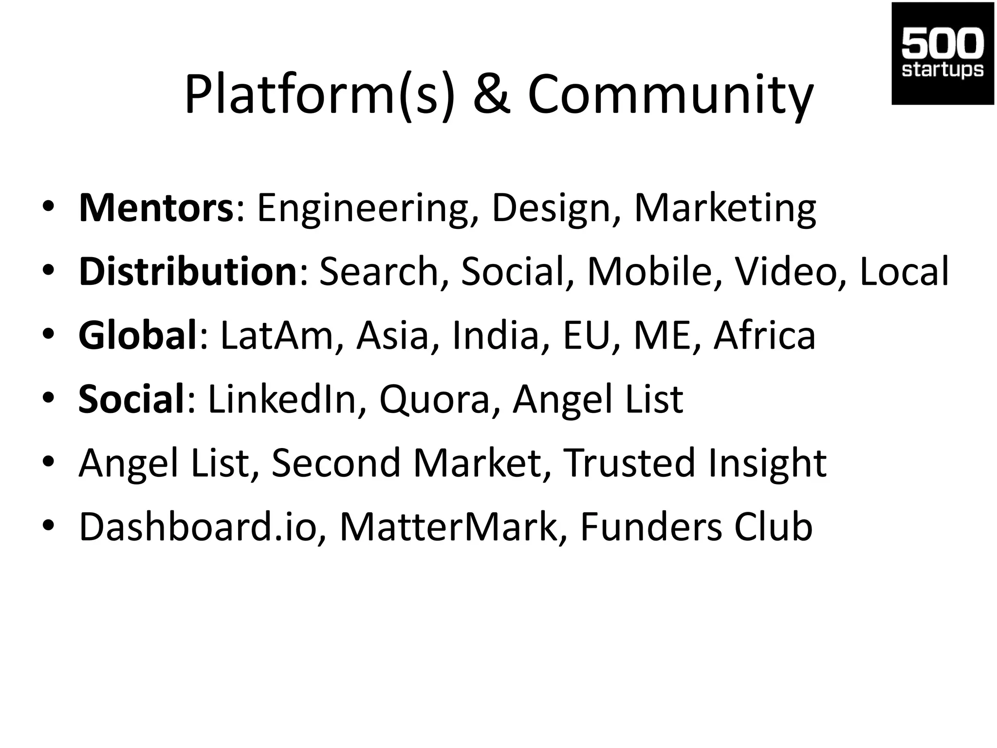 Platform(s) & Community
• Mentors: Engineering, Design, Marketing
• Distribution: Search, Social, Mobile, Video, Local
• Global: LatAm, Asia, India, EU, ME, Africa
• Social: LinkedIn, Quora, Angel List
• Angel List, Second Market, Trusted Insight
• Dashboard.io, MatterMark, Funders Club
 