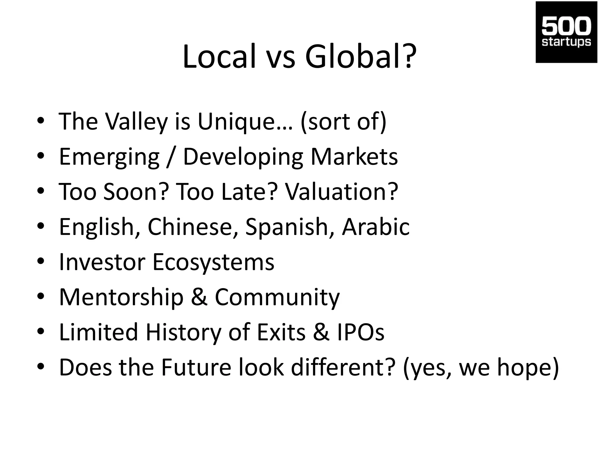 Local vs Global?
• The Valley is Unique… (sort of)
• Emerging / Developing Markets
• Too Soon? Too Late? Valuation?
• English, Chinese, Spanish, Arabic
• Investor Ecosystems
• Mentorship & Community
• Limited History of Exits & IPOs
• Does the Future look different? (yes, we hope)
 