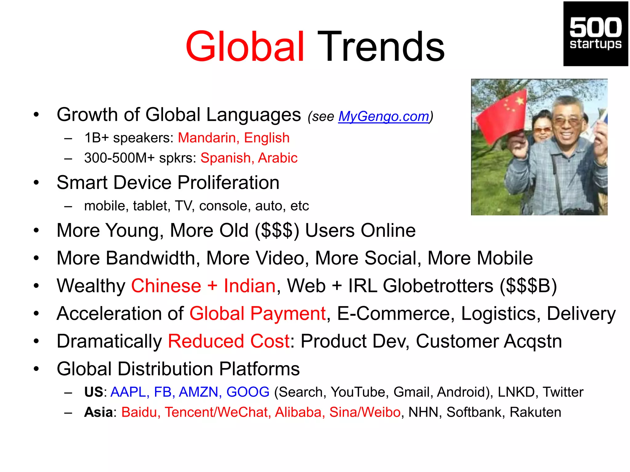 Global Trends
• Growth of Global Languages (see MyGengo.com)
– 1B+ speakers: Mandarin, English
– 300-500M+ spkrs: Spanish, Arabic
• Smart Device Proliferation
– mobile, tablet, TV, console, auto, etc
• More Young, More Old ($$$) Users Online
• More Bandwidth, More Video, More Social, More Mobile
• Wealthy Chinese + Indian, Web + IRL Globetrotters ($$$B)
• Acceleration of Global Payment, E-Commerce, Logistics, Delivery
• Dramatically Reduced Cost: Product Dev, Customer Acqstn
• Global Distribution Platforms
– US: AAPL, FB, AMZN, GOOG (Search, YouTube, Gmail, Android), LNKD, Twitter
– Asia: Baidu, Tencent/WeChat, Alibaba, Sina/Weibo, NHN, Softbank, Rakuten
 