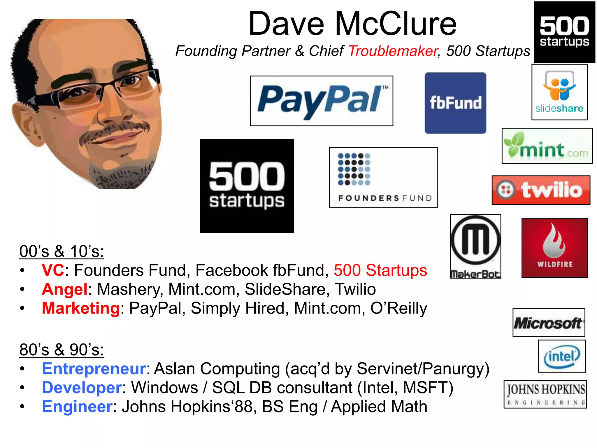 Dave McClure
Founding Partner & Chief Troublemaker, 500 Startups
00‟s & 10‟s:
• VC: Founders Fund, Facebook fbFund, 500 Startups
• Angel: Mashery, Mint.com, SlideShare, Twilio
• Marketing: PayPal, Simply Hired, Mint.com, O‟Reilly
80‟s & 90‟s:
• Entrepreneur: Aslan Computing (acq‟d by Servinet/Panurgy)
• Developer: Windows / SQL DB consultant (Intel, MSFT)
• Engineer: Johns Hopkins„88, BS Eng / Applied Math
 