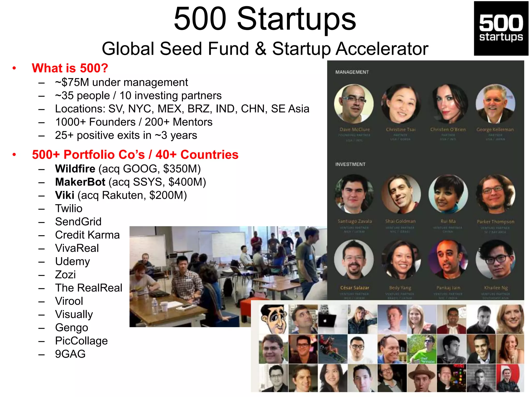 500 Startups
Global Seed Fund & Startup Accelerator
• What is 500?
– ~$75M under management
– ~35 people / 10 investing partners
– Locations: SV, NYC, MEX, BRZ, IND, CHN, SE Asia
– 1000+ Founders / 200+ Mentors
– 25+ positive exits in ~3 years
• 500+ Portfolio Co’s / 40+ Countries
– Wildfire (acq GOOG, $350M)
– MakerBot (acq SSYS, $400M)
– Viki (acq Rakuten, $200M)
– Twilio
– SendGrid
– Credit Karma
– VivaReal
– Udemy
– Zozi
– The RealReal
– Virool
– Visually
– Gengo
– PicCollage
– 9GAG
 
