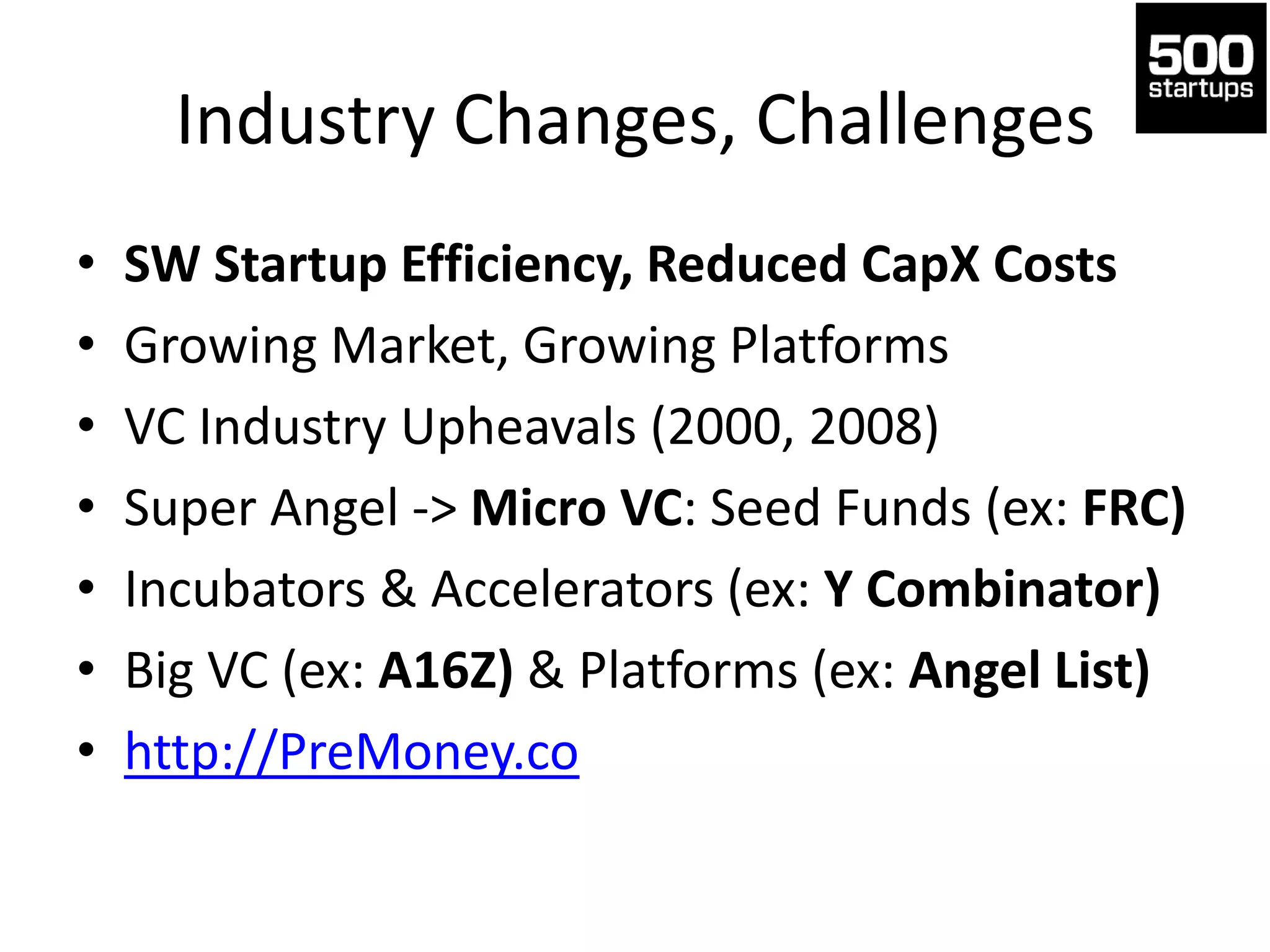 Industry Changes, Challenges
• SW Startup Efficiency, Reduced CapX Costs
• Growing Market, Growing Platforms
• VC Industry Upheavals (2000, 2008)
• Super Angel -> Micro VC: Seed Funds (ex: FRC)
• Incubators & Accelerators (ex: Y Combinator)
• Big VC (ex: A16Z) & Platforms (ex: Angel List)
• http://PreMoney.co
 