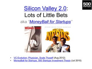 Silicon Valley 2.0:
Lots of Little Bets
aka “MoneyBall for Startups”
• VC Evolution: Physician, Scale Thyself (Aug 2012)
• MoneyBall for Startups, 500 Startups Investment Thesis (Jul 2010)
 