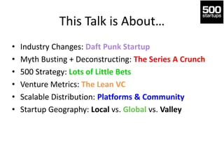 This Talk is About…
• Industry Changes: Daft Punk Startup
• Myth Busting + Deconstructing: The Series A Crunch
• 500 Strategy: Lots of Little Bets
• Venture Metrics: The Lean VC
• Scalable Distribution: Platforms & Community
• Startup Geography: Local vs. Global vs. Valley
 