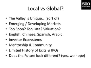Local vs Global?
• The Valley is Unique… (sort of)
• Emerging / Developing Markets
• Too Soon? Too Late? Valuation?
• English, Chinese, Spanish, Arabic
• Investor Ecosystems
• Mentorship & Community
• Limited History of Exits & IPOs
• Does the Future look different? (yes, we hope)
 