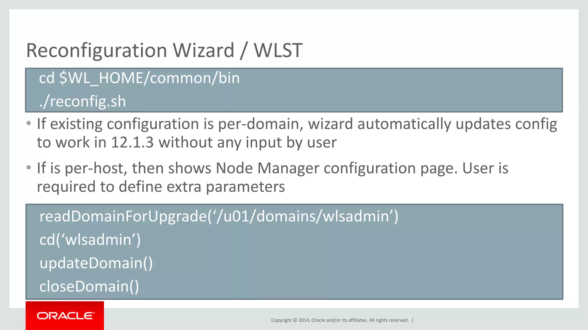 Copyright © 2014, Oracle and/or its affiliates. All rights reserved. |
Reconfiguration Wizard / WLST
• If existing configuration is per-domain, wizard automatically updates config
to work in 12.1.3 without any input by user
• If is per-host, then shows Node Manager configuration page. User is
required to define extra parameters
cd $WL_HOME/common/bin
./reconfig.sh
readDomainForUpgrade(‘/u01/domains/wlsadmin’)
cd(‘wlsadmin’)
updateDomain()
closeDomain()
 
