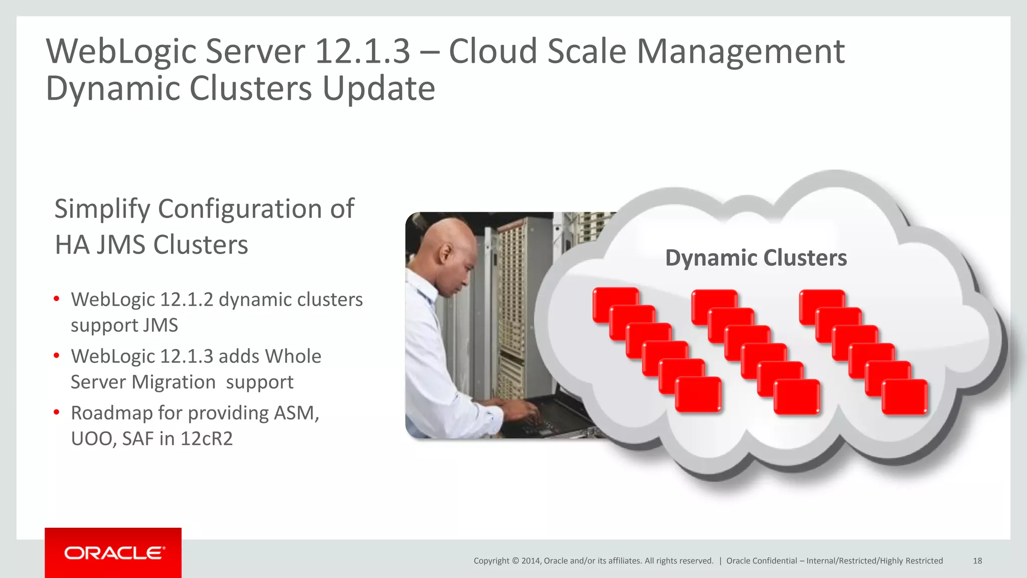 Copyright © 2014, Oracle and/or its affiliates. All rights reserved. |
WebLogic Server 12.1.3 – Cloud Scale Management
Dynamic Clusters Update
Oracle Confidential – Internal/Restricted/Highly Restricted 18
• WebLogic 12.1.2 dynamic clusters
support JMS
• WebLogic 12.1.3 adds Whole
Server Migration support
• Roadmap for providing ASM,
UOO, SAF in 12cR2
Simplify Configuration of
HA JMS Clusters Dynamic Clusters
 