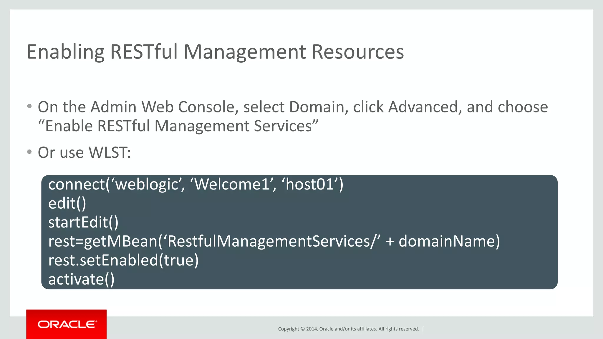 Copyright © 2014, Oracle and/or its affiliates. All rights reserved. |
Enabling RESTful Management Resources
• On the Admin Web Console, select Domain, click Advanced, and choose
“Enable RESTful Management Services”
• Or use WLST:
connect(‘weblogic’, ‘Welcome1’, ‘host01’)
edit()
startEdit()
rest=getMBean(‘RestfulManagementServices/’ + domainName)
rest.setEnabled(true)
activate()
 