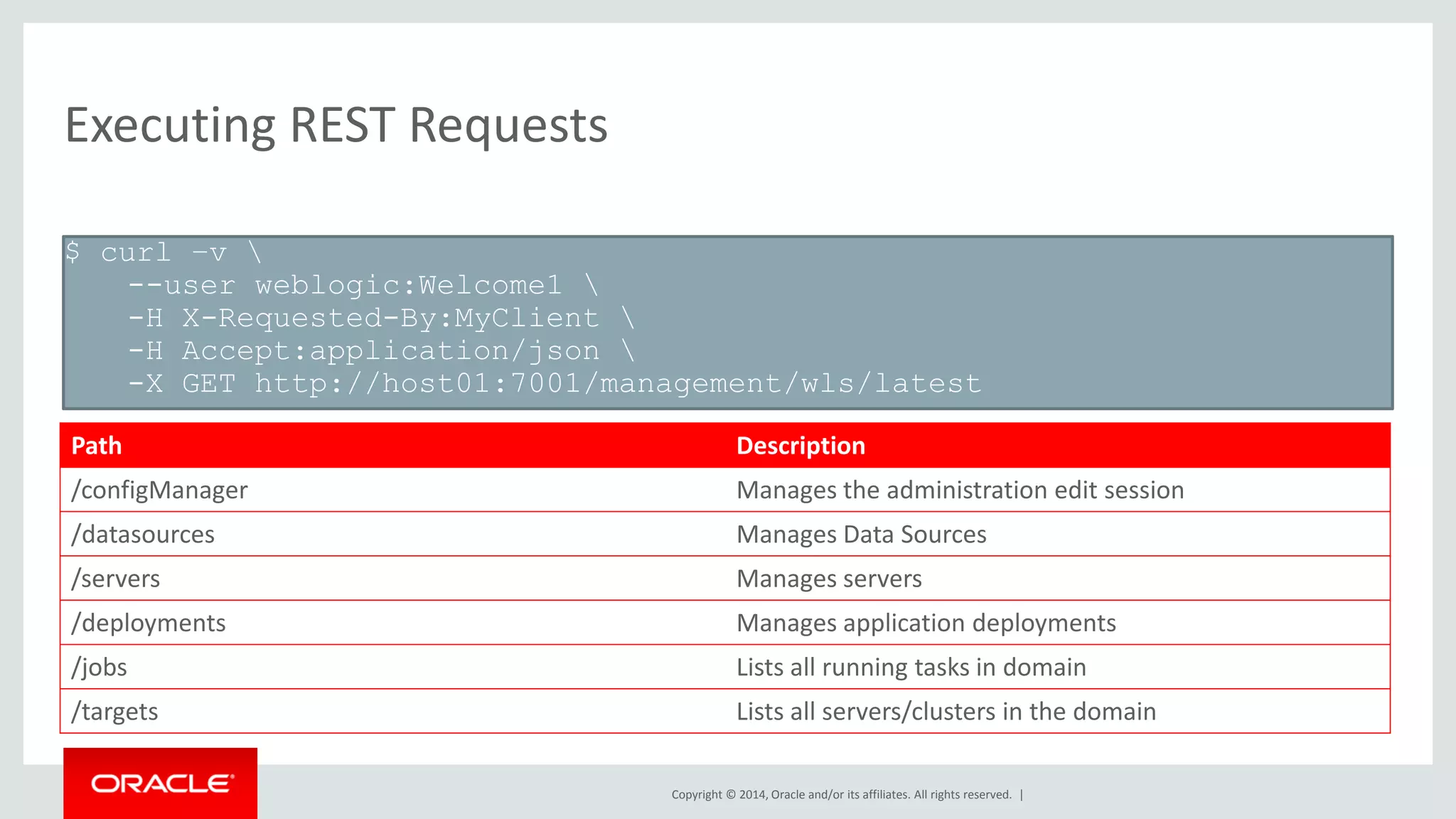 Copyright © 2014, Oracle and/or its affiliates. All rights reserved. |
Executing REST Requests
$ curl –v 
--user weblogic:Welcome1 
-H X-Requested-By:MyClient 
-H Accept:application/json 
-X GET http://host01:7001/management/wls/latest
Path Description
/configManager Manages the administration edit session
/datasources Manages Data Sources
/servers Manages servers
/deployments Manages application deployments
/jobs Lists all running tasks in domain
/targets Lists all servers/clusters in the domain
 