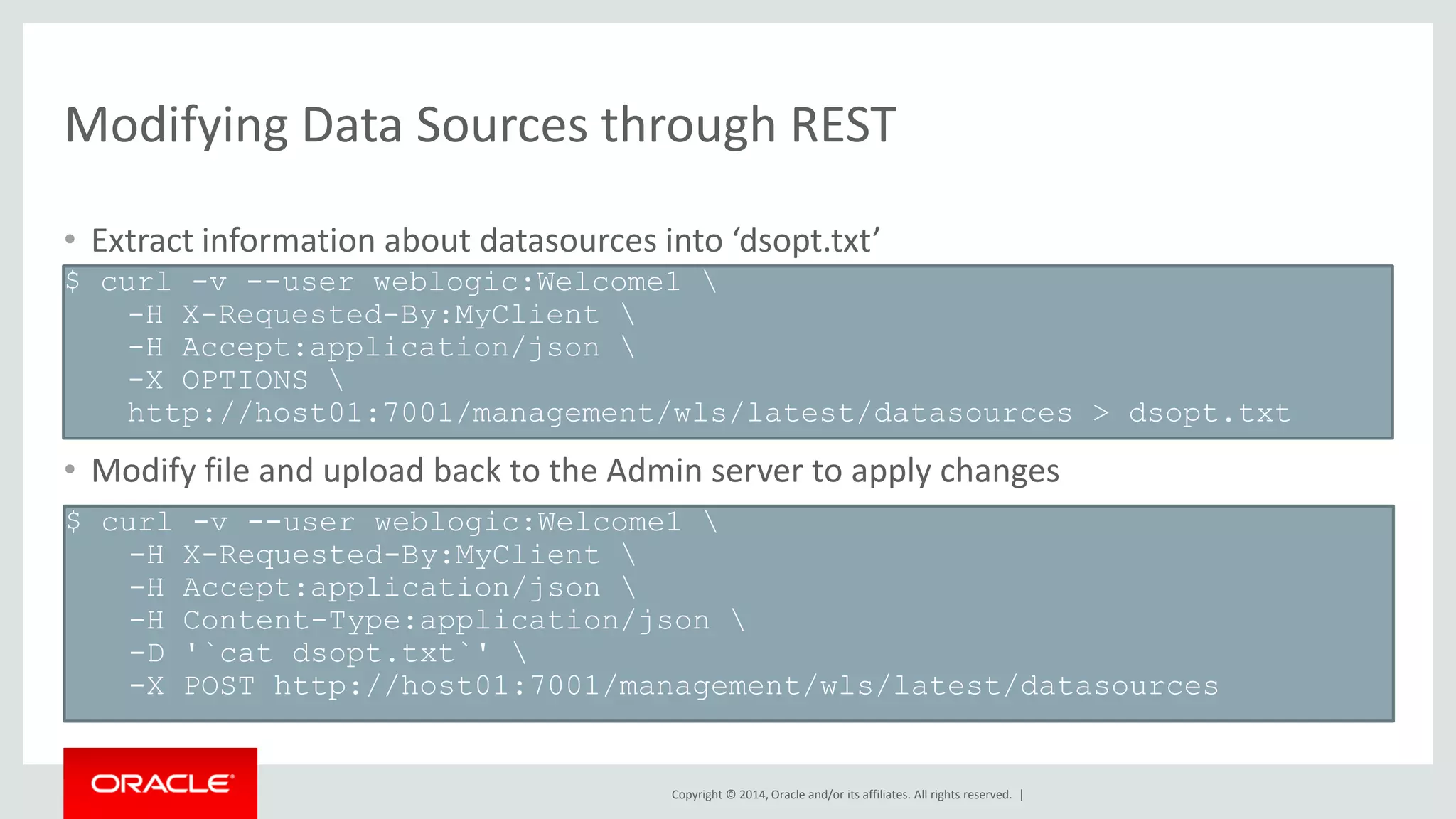 Copyright © 2014, Oracle and/or its affiliates. All rights reserved. |
Modifying Data Sources through REST
$ curl -v --user weblogic:Welcome1 
-H X-Requested-By:MyClient 
-H Accept:application/json 
-X OPTIONS 
http://host01:7001/management/wls/latest/datasources > dsopt.txt
$ curl -v --user weblogic:Welcome1 
-H X-Requested-By:MyClient 
-H Accept:application/json 
-H Content-Type:application/json 
-D '`cat dsopt.txt`' 
-X POST http://host01:7001/management/wls/latest/datasources
• Extract information about datasources into ‘dsopt.txt’
• Modify file and upload back to the Admin server to apply changes
 