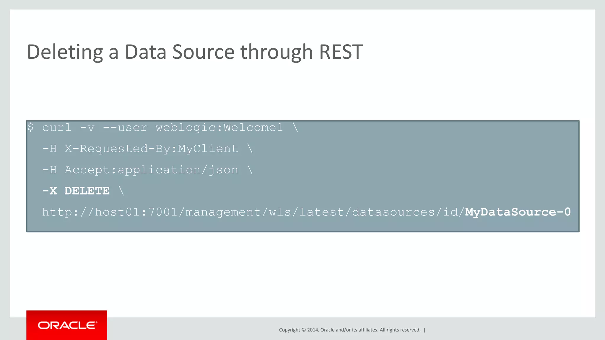 Copyright © 2014, Oracle and/or its affiliates. All rights reserved. |
Deleting a Data Source through REST
$ curl -v --user weblogic:Welcome1 
-H X-Requested-By:MyClient 
-H Accept:application/json 
-X DELETE 
http://host01:7001/management/wls/latest/datasources/id/MyDataSource-0
 