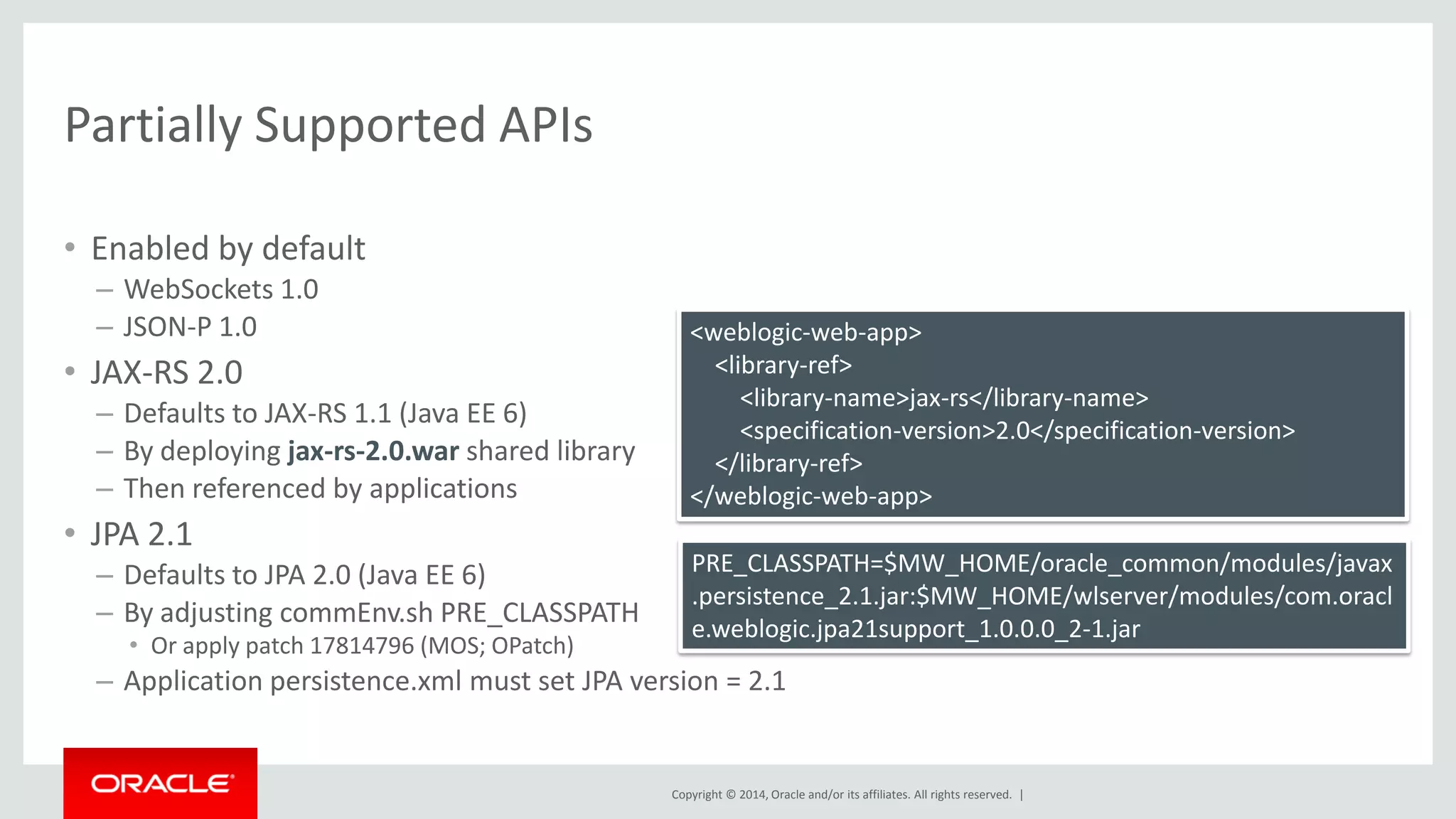 Copyright © 2014, Oracle and/or its affiliates. All rights reserved. |
Partially Supported APIs
• Enabled by default
– WebSockets 1.0
– JSON-P 1.0
• JAX-RS 2.0
– Defaults to JAX-RS 1.1 (Java EE 6)
– By deploying jax-rs-2.0.war shared library
– Then referenced by applications
• JPA 2.1
– Defaults to JPA 2.0 (Java EE 6)
– By adjusting commEnv.sh PRE_CLASSPATH
• Or apply patch 17814796 (MOS; OPatch)
– Application persistence.xml must set JPA version = 2.1
PRE_CLASSPATH=$MW_HOME/oracle_common/modules/javax
.persistence_2.1.jar:$MW_HOME/wlserver/modules/com.oracl
e.weblogic.jpa21support_1.0.0.0_2-1.jar
<weblogic-web-app>
<library-ref>
<library-name>jax-rs</library-name>
<specification-version>2.0</specification-version>
</library-ref>
</weblogic-web-app>
 