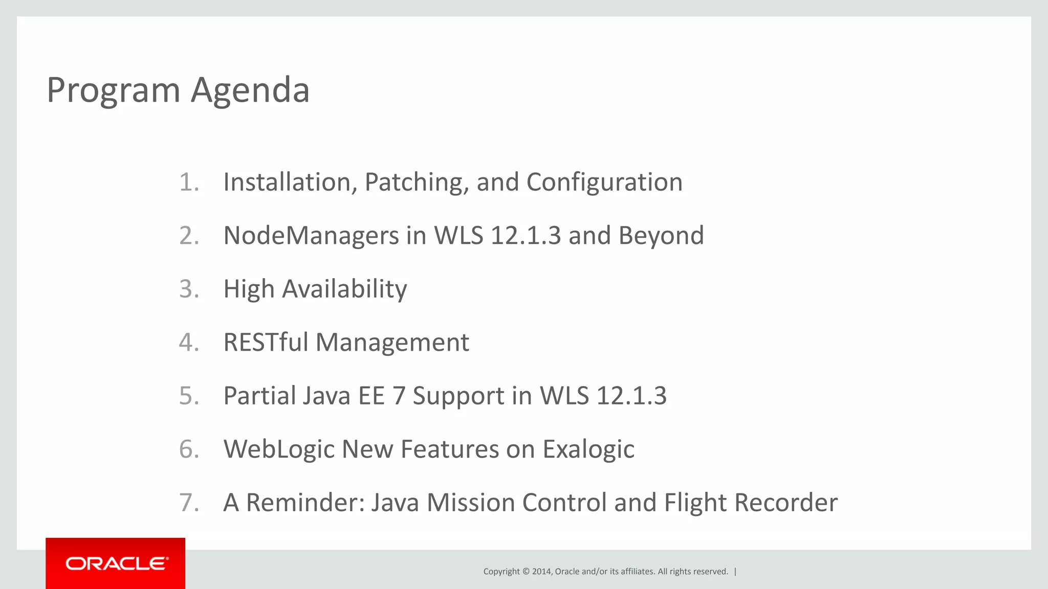 Copyright © 2014, Oracle and/or its affiliates. All rights reserved. |
Program Agenda
1. Installation, Patching, and Configuration
2. NodeManagers in WLS 12.1.3 and Beyond
3. High Availability
4. RESTful Management
5. Partial Java EE 7 Support in WLS 12.1.3
6. WebLogic New Features on Exalogic
7. A Reminder: Java Mission Control and Flight Recorder
 