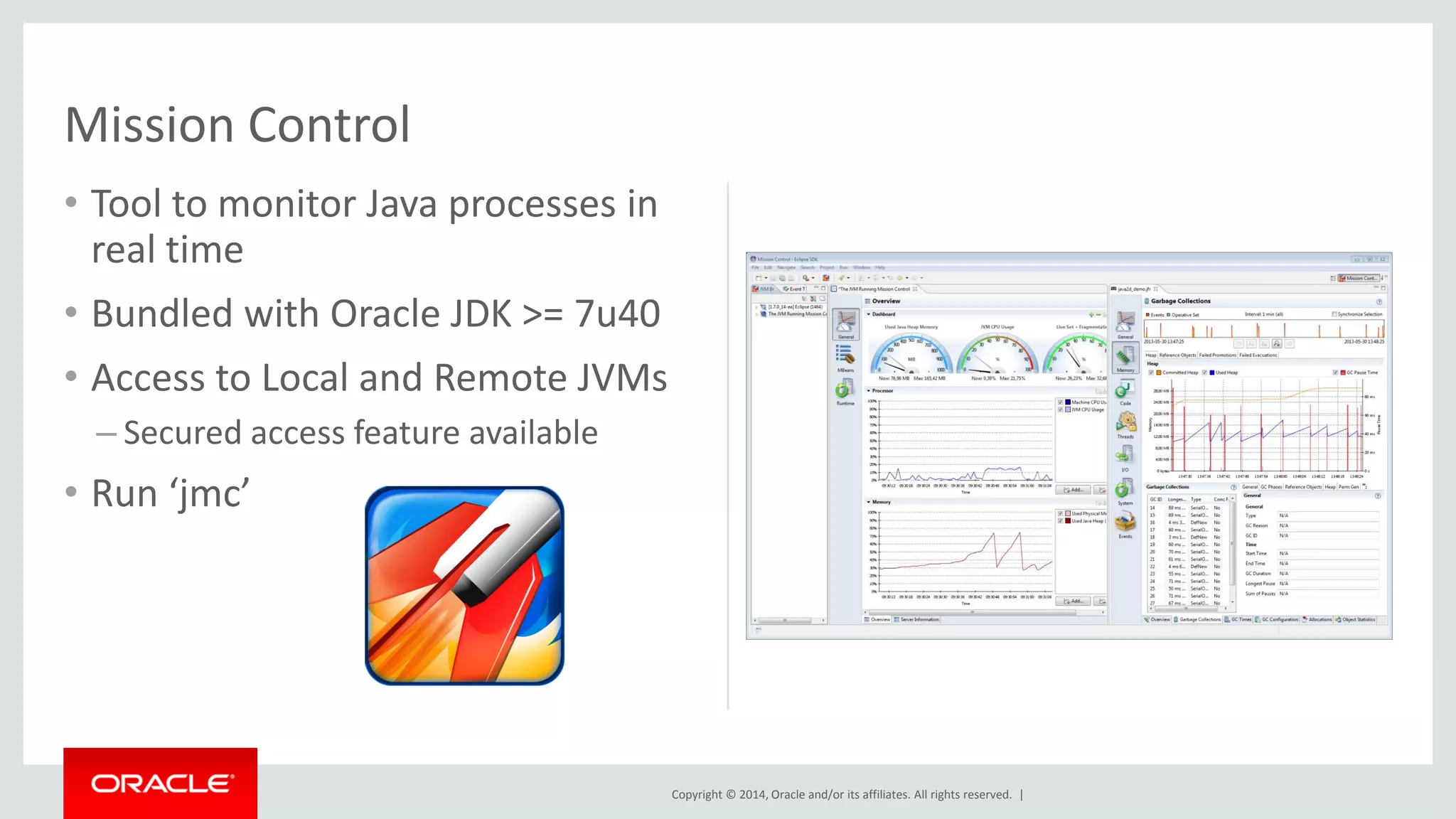 Copyright © 2014, Oracle and/or its affiliates. All rights reserved. |
• Tool to monitor Java processes in
real time
• Bundled with Oracle JDK >= 7u40
• Access to Local and Remote JVMs
– Secured access feature available
• Run ‘jmc’
Mission Control
 