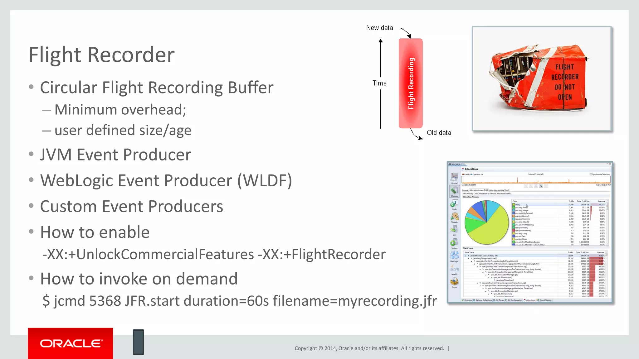 Copyright © 2014, Oracle and/or its affiliates. All rights reserved. |
Flight Recorder
• Circular Flight Recording Buffer
– Minimum overhead;
– user defined size/age
• JVM Event Producer
• WebLogic Event Producer (WLDF)
• Custom Event Producers
• How to enable
-XX:+UnlockCommercialFeatures -XX:+FlightRecorder
• How to invoke on demand
$ jcmd 5368 JFR.start duration=60s filename=myrecording.jfr
 