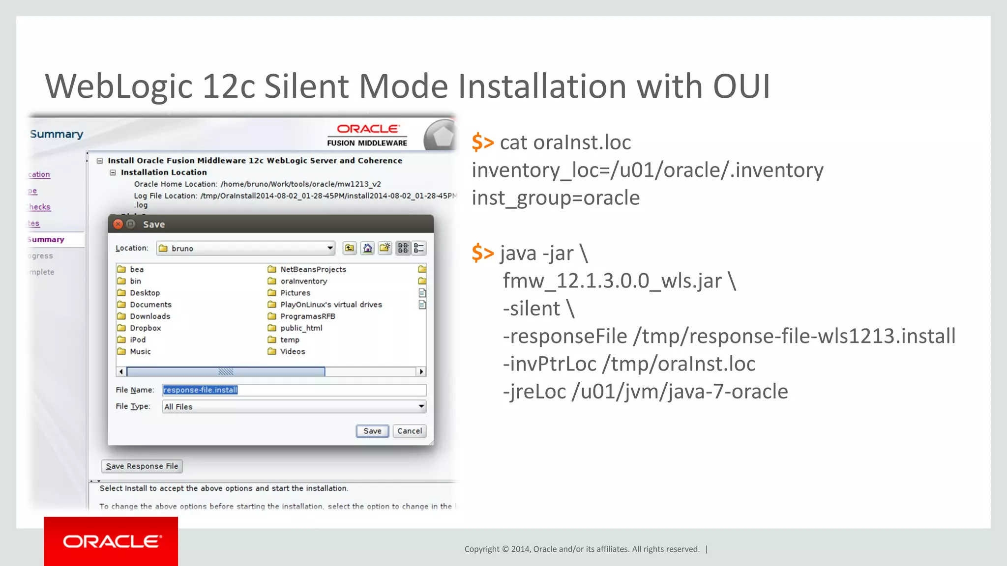 Copyright © 2014, Oracle and/or its affiliates. All rights reserved. |
WebLogic 12c Silent Mode Installation with OUI
$> cat oraInst.loc
inventory_loc=/u01/oracle/.inventory
inst_group=oracle
$> java -jar 
fmw_12.1.3.0.0_wls.jar 
-silent 
-responseFile /tmp/response-file-wls1213.install
-invPtrLoc /tmp/oraInst.loc
-jreLoc /u01/jvm/java-7-oracle
$> cat /tmp/response-file-wls1213.install
[ENGINE]
Response File Version=1.0.0.0.0
[GENERIC]
ORACLE_HOME=/u01/oracle/home
INSTALL_TYPE=Complete with Examples
MYORACLESUPPORT_USERNAME=
MYORACLESUPPORT_PASSWORD=<SECURE VALUE>
DECLINE_SECURITY_UPDATES=true
SECURITY_UPDATES_VIA_MYORACLESUPPORT=false
PROXY_HOST=
PROXY_PORT=
PROXY_USER=
PROXY_PWD=<SECURE VALUE>
COLLECTOR_SUPPORTHUB_URL=
 