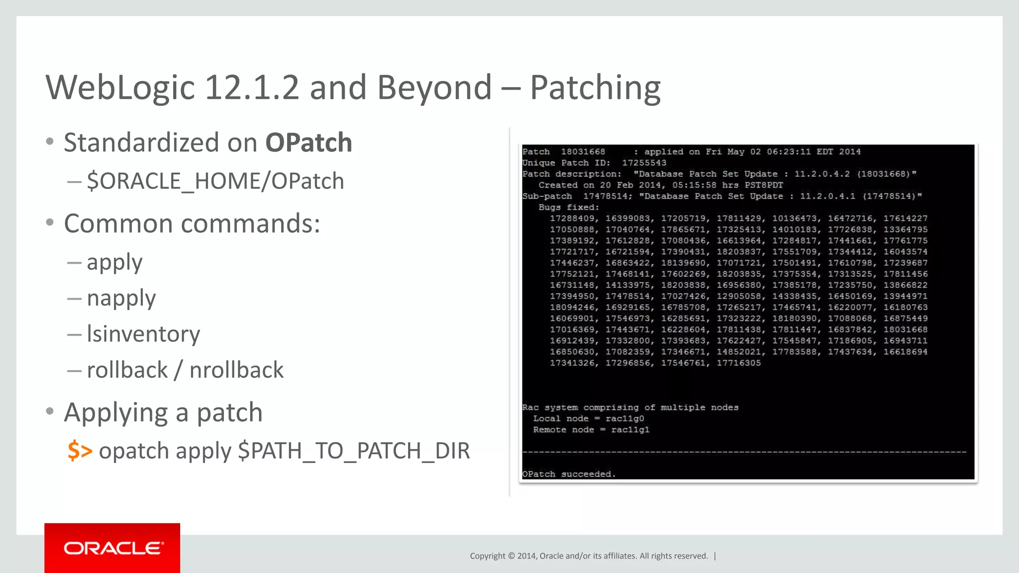 Copyright © 2014, Oracle and/or its affiliates. All rights reserved. |
• Standardized on OPatch
– $ORACLE_HOME/OPatch
• Common commands:
– apply
– napply
– lsinventory
– rollback / nrollback
• Applying a patch
$> opatch apply $PATH_TO_PATCH_DIR
WebLogic 12.1.2 and Beyond – Patching
 