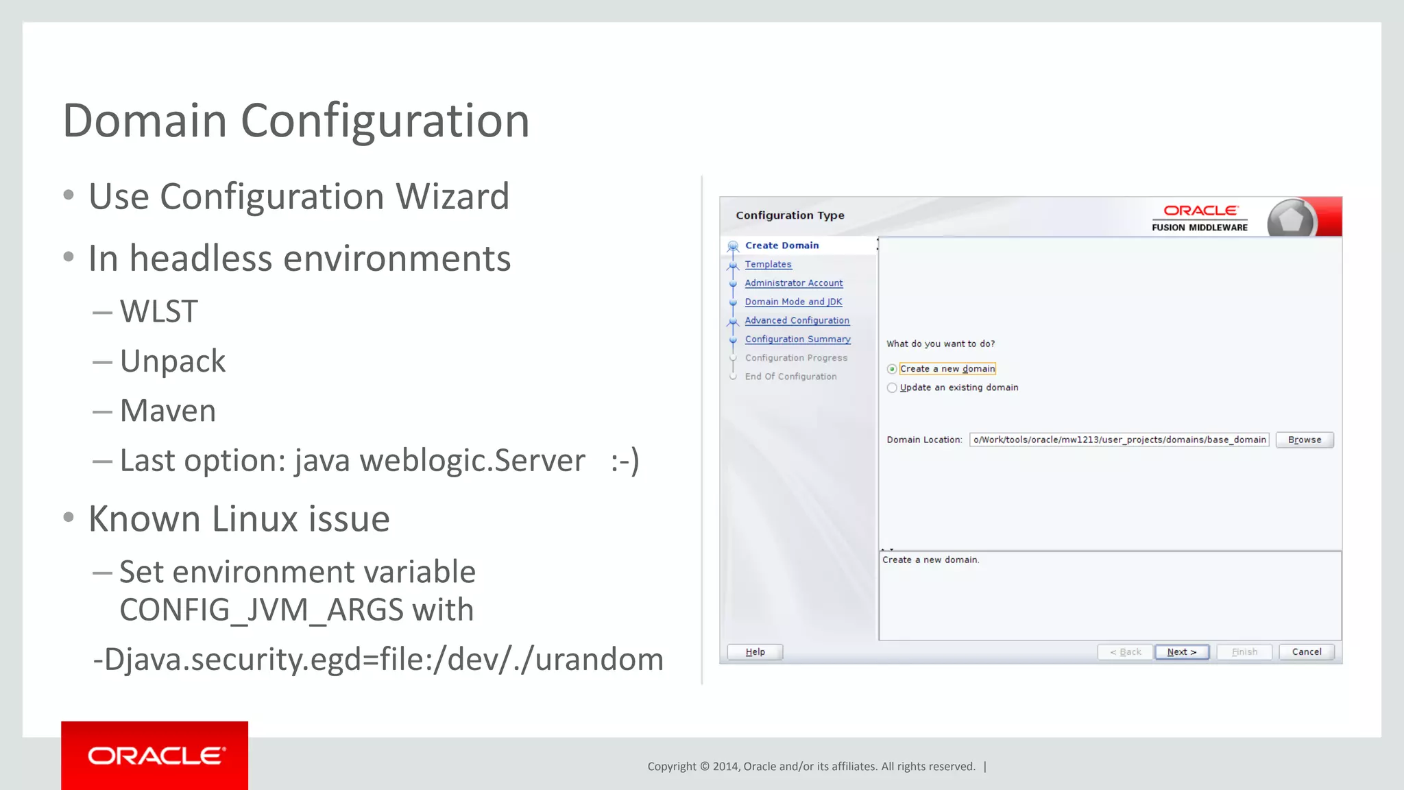 Copyright © 2014, Oracle and/or its affiliates. All rights reserved. |
• Use Configuration Wizard
• In headless environments
– WLST
– Unpack
– Maven
– Last option: java weblogic.Server :-)
• Known Linux issue
– Set environment variable
CONFIG_JVM_ARGS with
-Djava.security.egd=file:/dev/./urandom
Domain Configuration
 