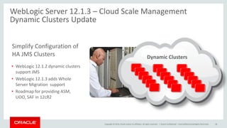 Copyright © 2014, Oracle and/or its affiliates. All rights reserved. |
WebLogic Server 12.1.3 – Cloud Scale Management
Dynamic Clusters Update
Oracle Confidential – Internal/Restricted/Highly Restricted 18
• WebLogic 12.1.2 dynamic clusters
support JMS
• WebLogic 12.1.3 adds Whole
Server Migration support
• Roadmap for providing ASM,
UOO, SAF in 12cR2
Simplify Configuration of
HA JMS Clusters Dynamic Clusters
 