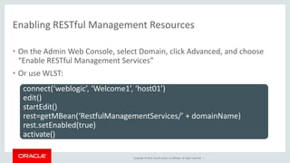 Copyright © 2014, Oracle and/or its affiliates. All rights reserved. |
Enabling RESTful Management Resources
• On the Admin Web Console, select Domain, click Advanced, and choose
“Enable RESTful Management Services”
• Or use WLST:
connect(‘weblogic’, ‘Welcome1’, ‘host01’)
edit()
startEdit()
rest=getMBean(‘RestfulManagementServices/’ + domainName)
rest.setEnabled(true)
activate()
 