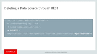 Copyright © 2014, Oracle and/or its affiliates. All rights reserved. |
Deleting a Data Source through REST
$ curl -v --user weblogic:Welcome1 
-H X-Requested-By:MyClient 
-H Accept:application/json 
-X DELETE 
http://host01:7001/management/wls/latest/datasources/id/MyDataSource-0
 