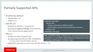 Copyright © 2014, Oracle and/or its affiliates. All rights reserved. |
Partially Supported APIs
• Enabled by default
– WebSockets 1.0
– JSON-P 1.0
• JAX-RS 2.0
– Defaults to JAX-RS 1.1 (Java EE 6)
– By deploying jax-rs-2.0.war shared library
– Then referenced by applications
• JPA 2.1
– Defaults to JPA 2.0 (Java EE 6)
– By adjusting commEnv.sh PRE_CLASSPATH
• Or apply patch 17814796 (MOS; OPatch)
– Application persistence.xml must set JPA version = 2.1
PRE_CLASSPATH=$MW_HOME/oracle_common/modules/javax
.persistence_2.1.jar:$MW_HOME/wlserver/modules/com.oracl
e.weblogic.jpa21support_1.0.0.0_2-1.jar
<weblogic-web-app>
<library-ref>
<library-name>jax-rs</library-name>
<specification-version>2.0</specification-version>
</library-ref>
</weblogic-web-app>
 