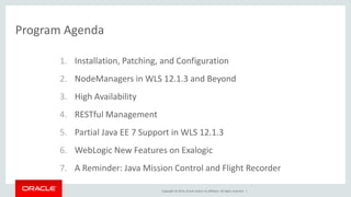 Copyright © 2014, Oracle and/or its affiliates. All rights reserved. |
Program Agenda
1. Installation, Patching, and Configuration
2. NodeManagers in WLS 12.1.3 and Beyond
3. High Availability
4. RESTful Management
5. Partial Java EE 7 Support in WLS 12.1.3
6. WebLogic New Features on Exalogic
7. A Reminder: Java Mission Control and Flight Recorder
 