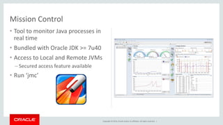 Copyright © 2014, Oracle and/or its affiliates. All rights reserved. |
• Tool to monitor Java processes in
real time
• Bundled with Oracle JDK >= 7u40
• Access to Local and Remote JVMs
– Secured access feature available
• Run ‘jmc’
Mission Control
 