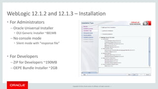 Copyright © 2014, Oracle and/or its affiliates. All rights reserved. |
• For Administrators
– Oracle Universal Installer
• OUI Generic Installer ~881MB
– No console mode
• Silent mode with “response file”
• For Developers
– ZIP for Developers ~190MB
– OEPE Bundle Installer ~2GB
WebLogic 12.1.2 and 12.1.3 – Installation
 