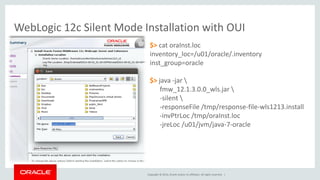 Copyright © 2014, Oracle and/or its affiliates. All rights reserved. |
WebLogic 12c Silent Mode Installation with OUI
$> cat oraInst.loc
inventory_loc=/u01/oracle/.inventory
inst_group=oracle
$> java -jar 
fmw_12.1.3.0.0_wls.jar 
-silent 
-responseFile /tmp/response-file-wls1213.install
-invPtrLoc /tmp/oraInst.loc
-jreLoc /u01/jvm/java-7-oracle
$> cat /tmp/response-file-wls1213.install
[ENGINE]
Response File Version=1.0.0.0.0
[GENERIC]
ORACLE_HOME=/u01/oracle/home
INSTALL_TYPE=Complete with Examples
MYORACLESUPPORT_USERNAME=
MYORACLESUPPORT_PASSWORD=<SECURE VALUE>
DECLINE_SECURITY_UPDATES=true
SECURITY_UPDATES_VIA_MYORACLESUPPORT=false
PROXY_HOST=
PROXY_PORT=
PROXY_USER=
PROXY_PWD=<SECURE VALUE>
COLLECTOR_SUPPORTHUB_URL=
 