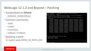 Copyright © 2014, Oracle and/or its affiliates. All rights reserved. |
• Standardized on OPatch
– $ORACLE_HOME/OPatch
• Common commands:
– apply
– napply
– lsinventory
– rollback / nrollback
• Applying a patch
$> opatch apply $PATH_TO_PATCH_DIR
WebLogic 12.1.2 and Beyond – Patching
 