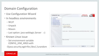 Copyright © 2014, Oracle and/or its affiliates. All rights reserved. |
• Use Configuration Wizard
• In headless environments
– WLST
– Unpack
– Maven
– Last option: java weblogic.Server :-)
• Known Linux issue
– Set environment variable
CONFIG_JVM_ARGS with
-Djava.security.egd=file:/dev/./urandom
Domain Configuration
 
