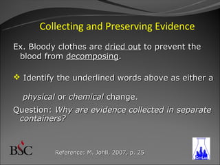 Collecting and Preserving Evidence
Ex. Bloody clothes are dried out to prevent the
 blood from decomposing.

 Identify the underlined words above as either a

  physical or chemical change.
Question: Why are evidence collected in separate
 containers?



          Reference: M. Johll, 2007, p. 25
 