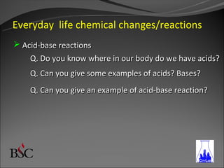 Everyday life chemical changes/reactions
 Acid-base reactions
    Q. Do you know where in our body do we have acids?
    Q. Can you give some examples of acids? Bases?
    Q. Can you give an example of acid-base reaction?
 