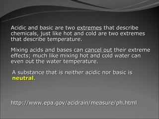 Acidic and basic are two extremes that describe
chemicals, just like hot and cold are two extremes
that describe temperature.

Mixing acids and bases can cancel out their extreme
effects; much like mixing hot and cold water can
even out the water temperature.

A substance that is neither acidic nor basic is
neutral.



http://www.epa.gov/acidrain/measure/ph.html
 