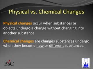 Physical vs. Chemical Changes
Physical changes occur when substances or
objects undergo a change without changing into
another substance
Chemical changes are changes substances undergo
when they become new or different substances.
 