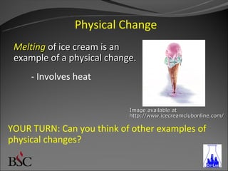 Physical Change
 Melting of ice cream is an
 example of a physical change.
     - Involves heat


                            Image available at
                            http://www.icecreamclubonline.com/

YOUR TURN: Can you think of other examples of
physical changes?
 