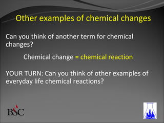Other examples of chemical changes
Can you think of another term for chemical
changes?
     Chemical change = chemical reaction

YOUR TURN: Can you think of other examples of
everyday life chemical reactions?
 