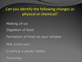 Can you identify the following changes as
          physical or chemical?

Melting of ice
Digestion of food

Formation of frost on your window

Milk turns sour

Crushing a plastic bottle

Fireworks
 