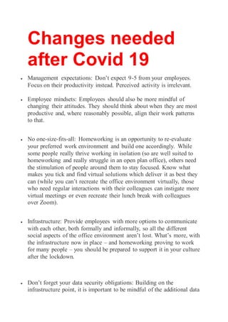 Changes needed
after Covid 19
 Management expectations: Don’t expect 9-5 from your employees.
Focus on their productivity instead. Perceived activity is irrelevant.
 Employee mindsets: Employees should also be more mindful of
changing their attitudes. They should think about when they are most
productive and, where reasonably possible, align their work patterns
to that.
 No one-size-fits-all: Homeworking is an opportunity to re-evaluate
your preferred work environment and build one accordingly. While
some people really thrive working in isolation (so are well suited to
homeworking and really struggle in an open plan office), others need
the stimulation of people around them to stay focused. Know what
makes you tick and find virtual solutions which deliver it as best they
can (while you can’t recreate the office environment virtually, those
who need regular interactions with their colleagues can instigate more
virtual meetings or even recreate their lunch break with colleagues
over Zoom).
 Infrastructure: Provide employees with more options to communicate
with each other, both formally and informally, so all the different
social aspects of the office environment aren’t lost. What’s more, with
the infrastructure now in place – and homeworking proving to work
for many people – you should be prepared to support it in your culture
after the lockdown.
 Don’t forget your data security obligations: Building on the
infrastructure point, it is important to be mindful of the additional data
 